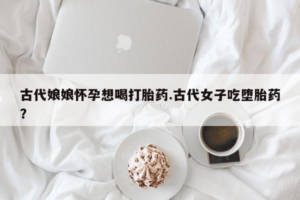 推荐个卖打胎药的微信古代娘娘怀孕想喝打胎药.古代女子吃堕胎药？