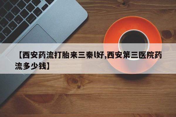 推荐个卖打胎药的微信【西安药流打胎来三秦l好,西安第三医院药流多少钱】