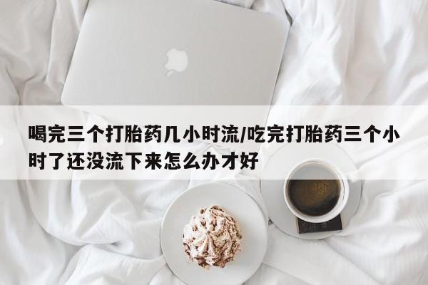 推荐个卖打胎药的微信喝完三个打胎药几小时流/吃完打胎药三个小时了还没流下来怎么办才好