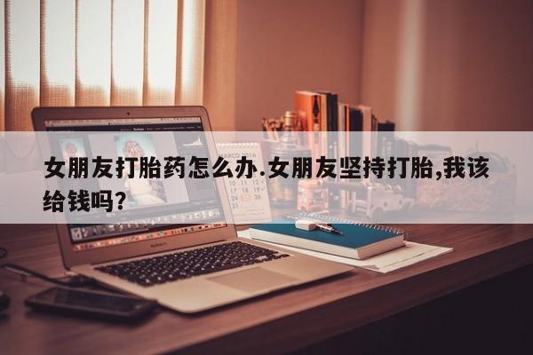 推荐个卖打胎药的微信女朋友打胎药怎么办.女朋友坚持打胎,我该给钱吗？