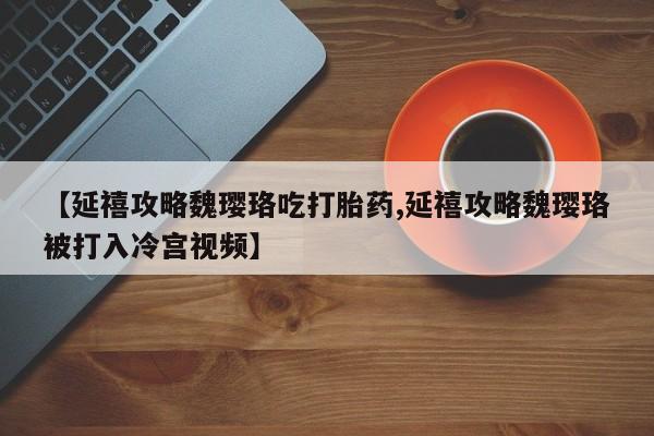 推荐个卖打胎药的微信【延禧攻略魏璎珞吃打胎药,延禧攻略魏璎珞被打入冷宫视频】