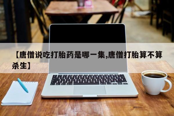 推荐个卖打胎药的微信【唐僧说吃打胎药是哪一集,唐僧打胎算不算杀生】