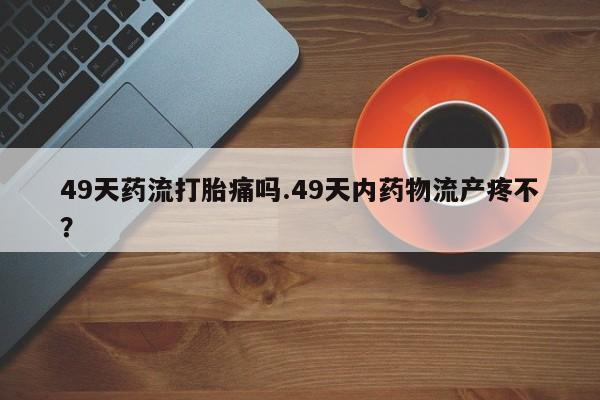 推荐个卖打胎药的微信49天药流打胎痛吗.49天内药物流产疼不？