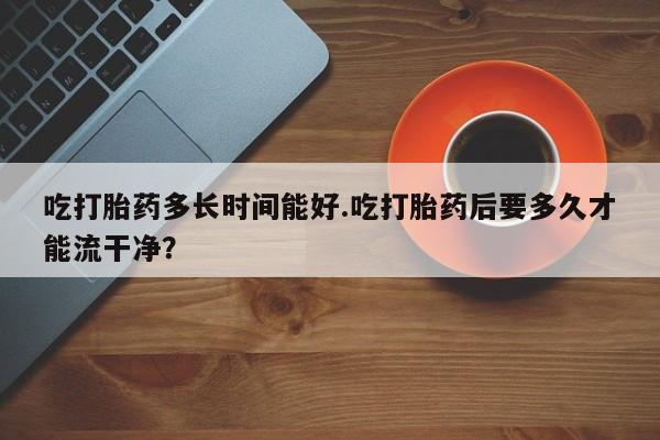 推荐个卖打胎药的微信吃打胎药多长时间能好.吃打胎药后要多久才能流干净？
