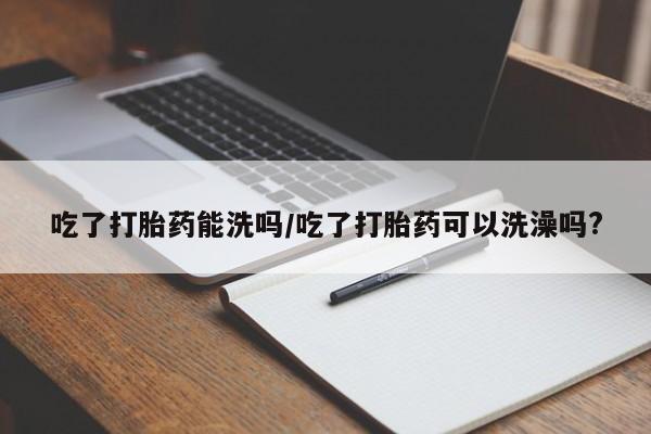 推荐个卖打胎药的微信吃了打胎药能洗吗/吃了打胎药可以洗澡吗?