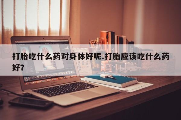 推荐个卖打胎药的微信打胎吃什么药对身体好呢.打胎应该吃什么药好？