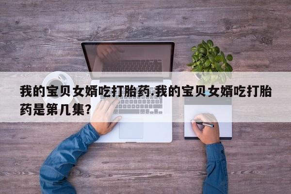 推荐个卖打胎药的微信我的宝贝女婿吃打胎药.我的宝贝女婿吃打胎药是第几集？
