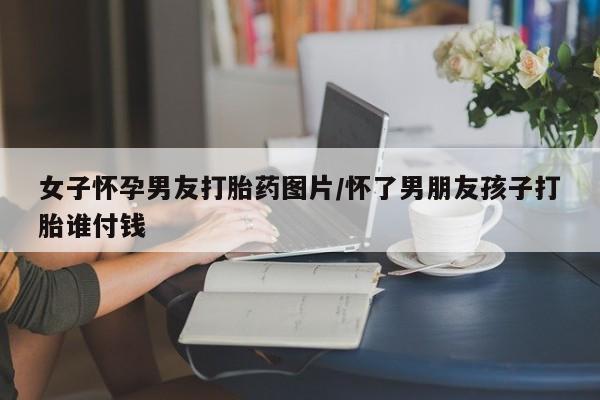 推荐个卖打胎药的微信女子怀孕男友打胎药图片/怀了男朋友孩子打胎谁付钱
