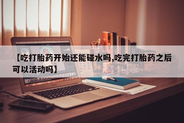 推荐个卖打胎药的微信【吃打胎药开始还能碰水吗,吃完打胎药之后可以活动吗】