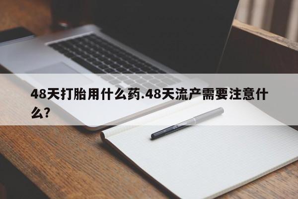 推荐个卖打胎药的微信48天打胎用什么药.48天流产需要注意什么？
