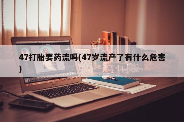 推荐个卖打胎药的微信47打胎要药流吗(47岁流产了有什么危害)