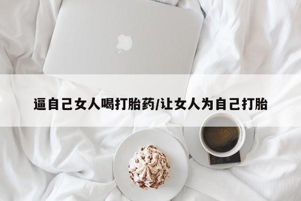 推荐个卖打胎药的微信逼自己女人喝打胎药/让女人为自己打胎