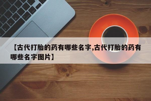 推荐个卖打胎药的微信【古代打胎的药有哪些名字,古代打胎的药有哪些名字图片】