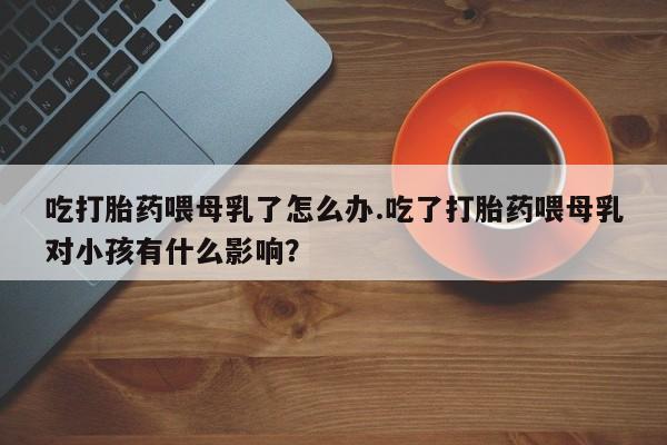 推荐个卖打胎药的微信吃打胎药喂母乳了怎么办.吃了打胎药喂母乳对小孩有什么影响？