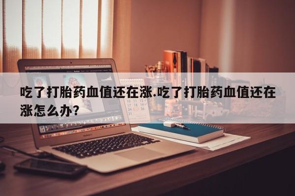 推荐个卖打胎药的微信吃了打胎药血值还在涨.吃了打胎药血值还在涨怎么办？