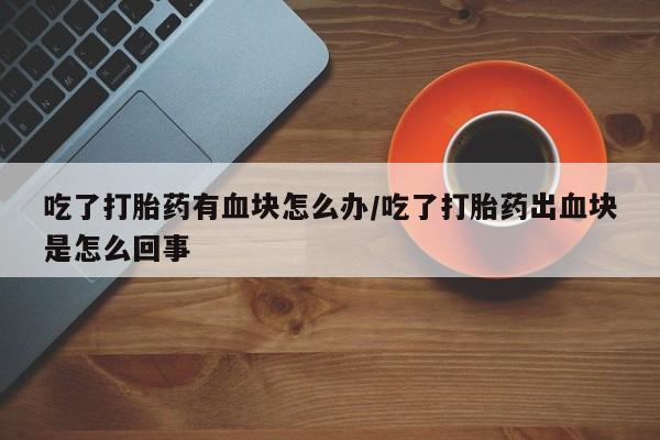 推荐个卖打胎药的微信吃了打胎药有血块怎么办/吃了打胎药出血块是怎么回事