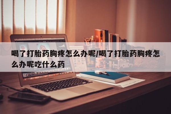 推荐个卖打胎药的微信喝了打胎药胸疼怎么办呢/喝了打胎药胸疼怎么办呢吃什么药