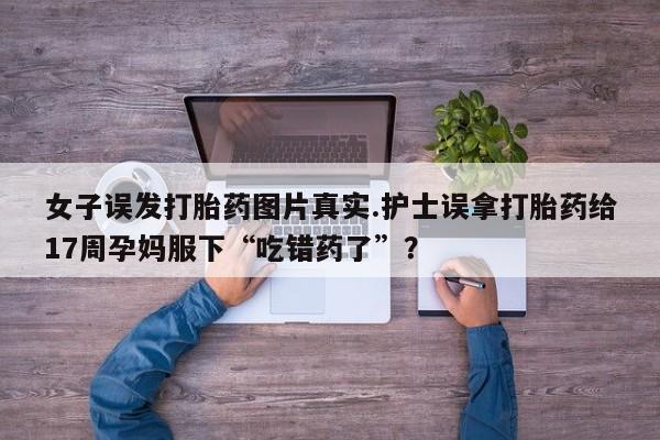 推荐个卖打胎药的微信女子误发打胎药图片真实.护士误拿打胎药给17周孕妈服下“吃错药了”？