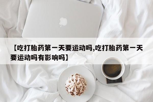 推荐个卖打胎药的微信【吃打胎药第一天要运动吗,吃打胎药第一天要运动吗有影响吗】