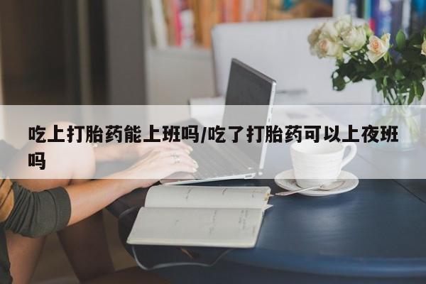 推荐个卖打胎药的微信吃上打胎药能上班吗/吃了打胎药可以上夜班吗