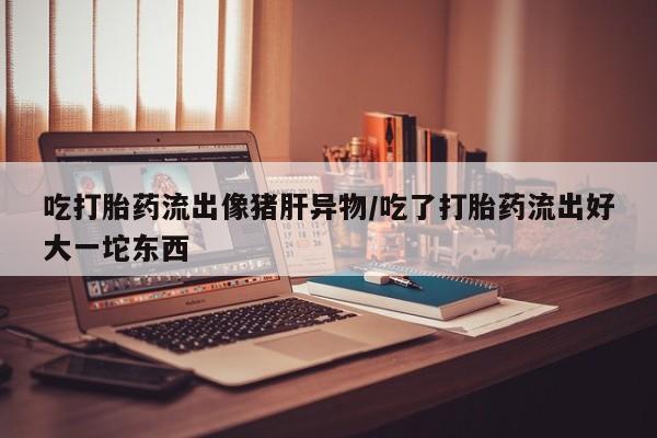 推荐个卖打胎药的微信吃打胎药流出像猪肝异物/吃了打胎药流出好大一坨东西