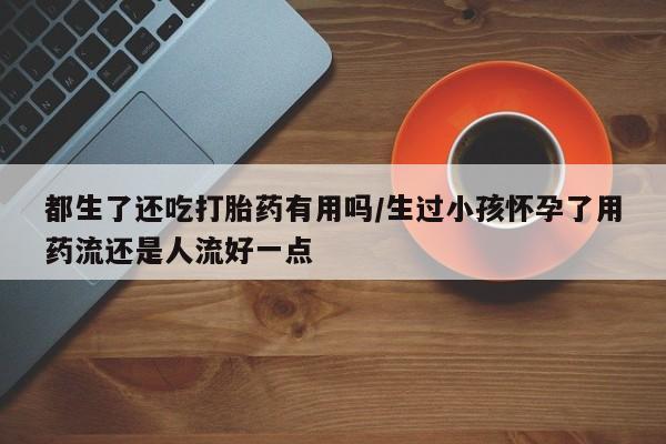 推荐个卖打胎药的微信都生了还吃打胎药有用吗/生过小孩怀孕了用药流还是人流好一点