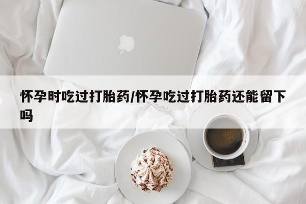推荐个卖打胎药的微信怀孕时吃过打胎药/怀孕吃过打胎药还能留下吗