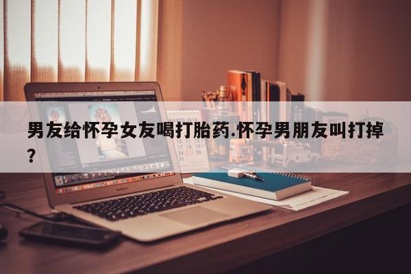 推荐个卖打胎药的微信男友给怀孕女友喝打胎药.怀孕男朋友叫打掉？