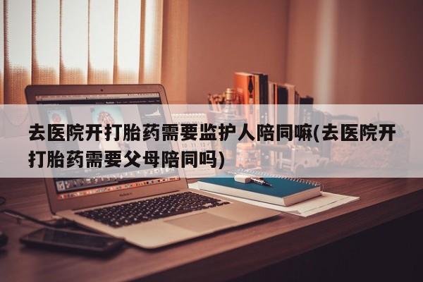 推荐个卖打胎药的微信去医院开打胎药需要监护人陪同嘛(去医院开打胎药需要父母陪同吗)