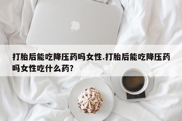 推荐个卖打胎药的微信打胎后能吃降压药吗女性.打胎后能吃降压药吗女性吃什么药？