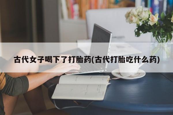 推荐个卖打胎药的微信古代女子喝下了打胎药(古代打胎吃什么药)