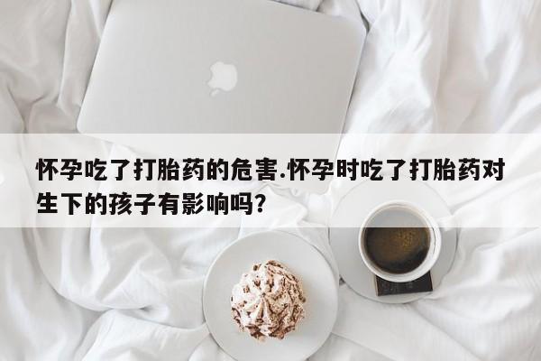 推荐个卖打胎药的微信怀孕吃了打胎药的危害.怀孕时吃了打胎药对生下的孩子有影响吗？