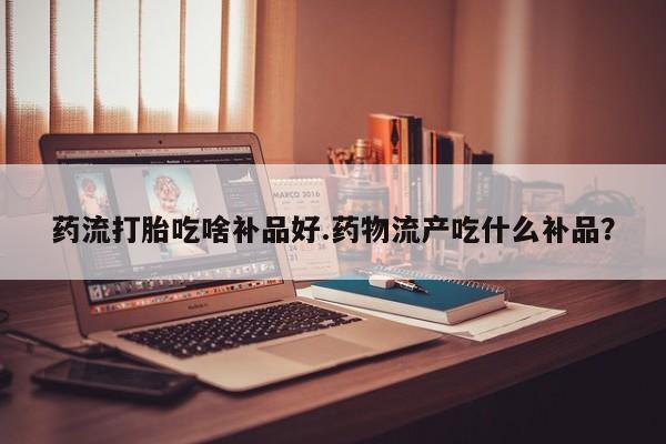 推荐个卖打胎药的微信药流打胎吃啥补品好.药物流产吃什么补品？