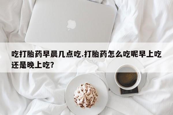 推荐个卖打胎药的微信吃打胎药早晨几点吃.打胎药怎么吃呢早上吃还是晚上吃？