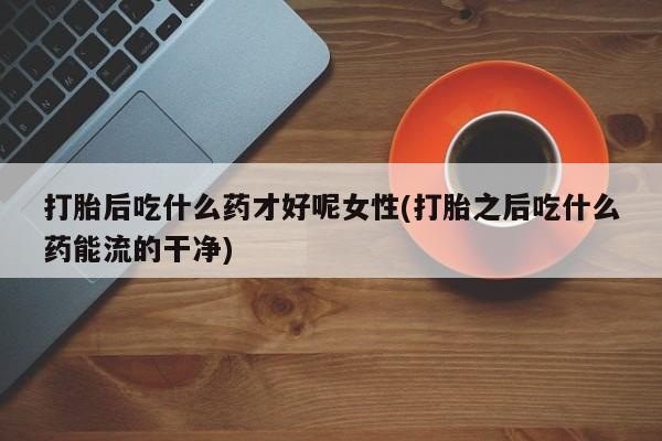 推荐个卖打胎药的微信打胎后吃什么药才好呢女性(打胎之后吃什么药能流的干净)