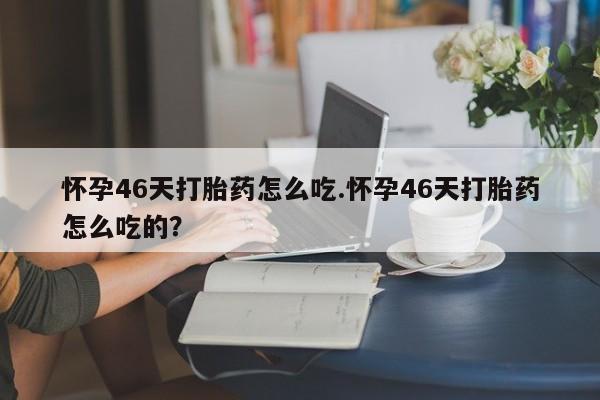 推荐个卖打胎药的微信怀孕46天打胎药怎么吃.怀孕46天打胎药怎么吃的？