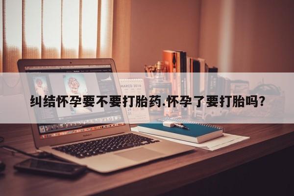 推荐个卖打胎药的微信纠结怀孕要不要打胎药.怀孕了要打胎吗？