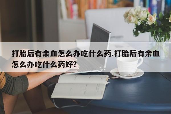 推荐个卖打胎药的微信打胎后有余血怎么办吃什么药.打胎后有余血怎么办吃什么药好？