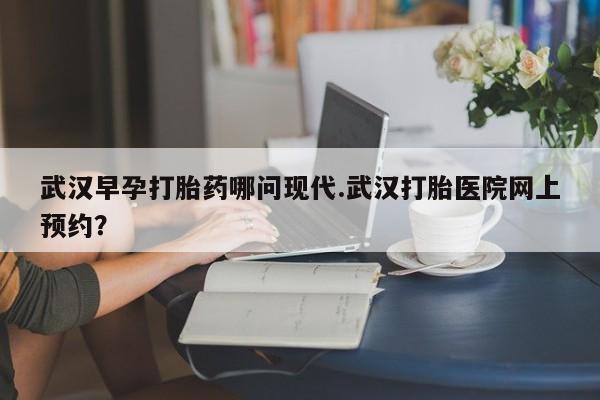 推荐个卖打胎药的微信武汉早孕打胎药哪问现代.武汉打胎医院网上预约？