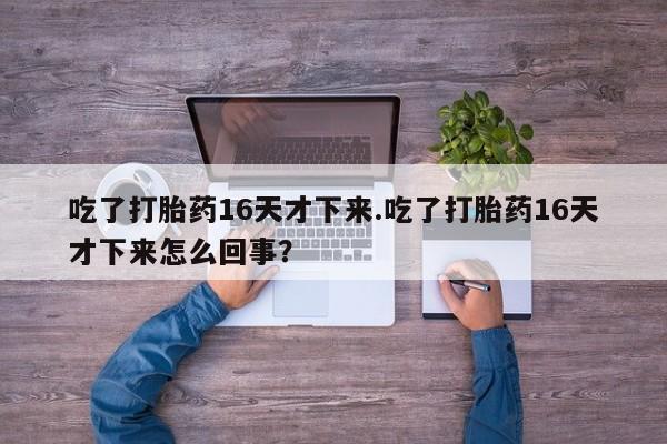推荐个卖打胎药的微信吃了打胎药16天才下来.吃了打胎药16天才下来怎么回事？