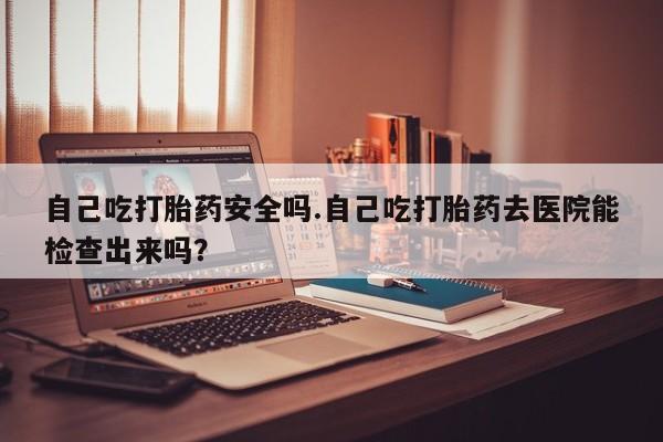 推荐个卖打胎药的微信自己吃打胎药安全吗.自己吃打胎药去医院能检查出来吗？