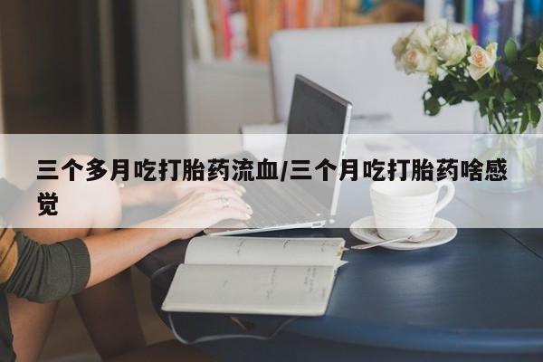 推荐个卖打胎药的微信三个多月吃打胎药流血/三个月吃打胎药啥感觉
