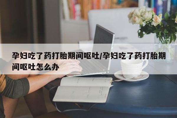 推荐个卖打胎药的微信孕妇吃了药打胎期间呕吐/孕妇吃了药打胎期间呕吐怎么办