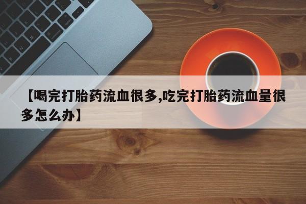 推荐个卖打胎药的微信【喝完打胎药流血很多,吃完打胎药流血量很多怎么办】