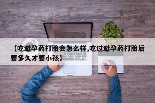 推荐个卖打胎药的微信【吃避孕药打胎会怎么样,吃过避孕药打胎后要多久才要小孩】