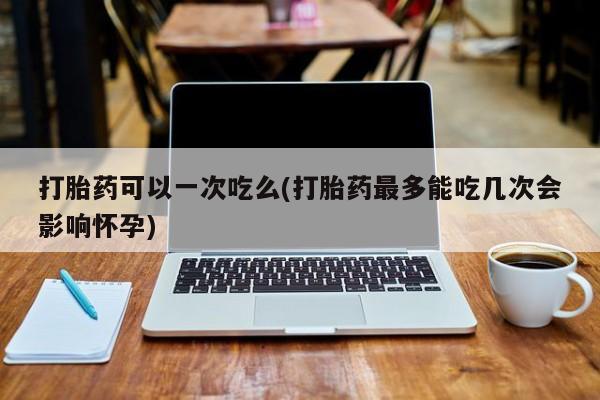 推荐个卖打胎药的微信打胎药可以一次吃么(打胎药最多能吃几次会影响怀孕)