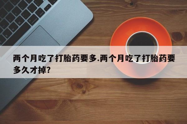 推荐个卖打胎药的微信两个月吃了打胎药要多.两个月吃了打胎药要多久才掉？